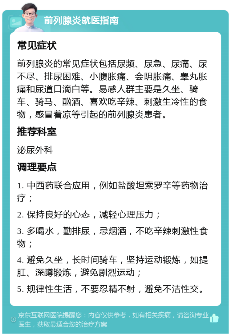 前列腺炎就医指南 常见症状 前列腺炎的常见症状包括尿频、尿急、尿痛、尿不尽、排尿困难、小腹胀痛、会阴胀痛、睾丸胀痛和尿道口滴白等。易感人群主要是久坐、骑车、骑马、酗酒、喜欢吃辛辣、刺激生冷性的食物，感冒着凉等引起的前列腺炎患者。 推荐科室 泌尿外科 调理要点 1. 中西药联合应用，例如盐酸坦索罗辛等药物治疗； 2. 保持良好的心态，减轻心理压力； 3. 多喝水，勤排尿，忌烟酒，不吃辛辣刺激性食物； 4. 避免久坐，长时间骑车，坚持运动锻炼，如提肛、深蹲锻炼，避免剧烈运动； 5. 规律性生活，不要忍精不射，避免不洁性交。