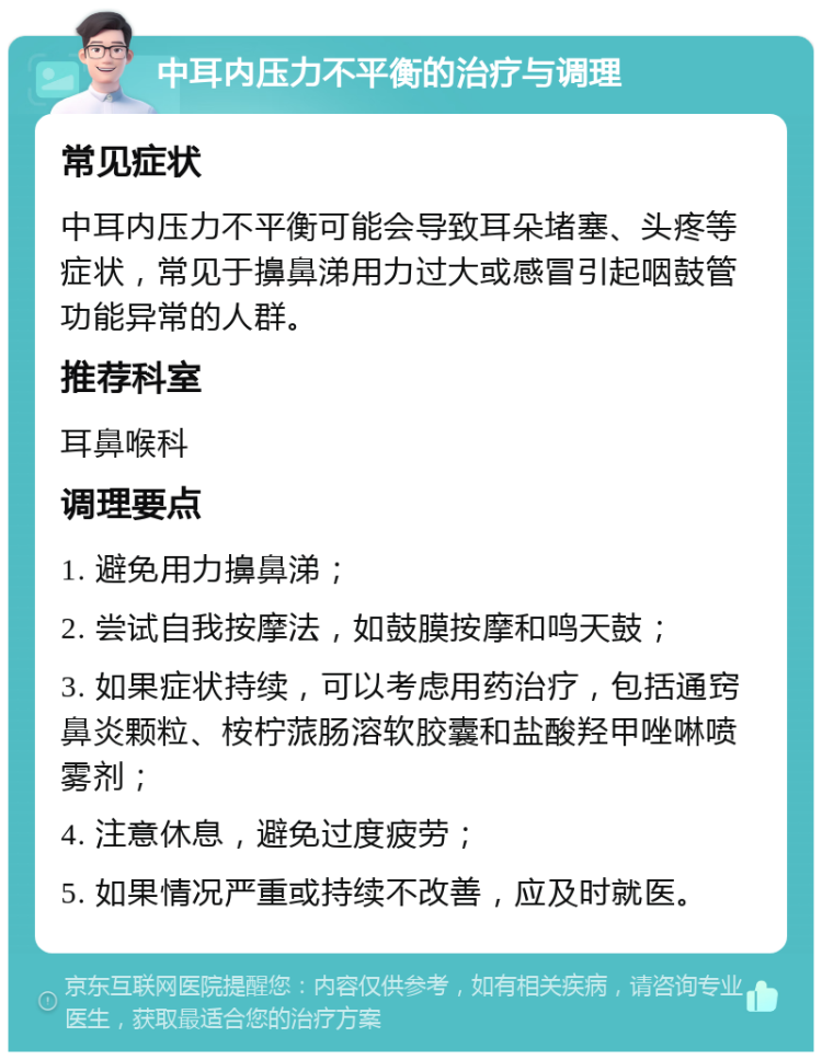 中耳内压力不平衡的治疗与调理 常见症状 中耳内压力不平衡可能会导致耳朵堵塞、头疼等症状，常见于擤鼻涕用力过大或感冒引起咽鼓管功能异常的人群。 推荐科室 耳鼻喉科 调理要点 1. 避免用力擤鼻涕； 2. 尝试自我按摩法，如鼓膜按摩和鸣天鼓； 3. 如果症状持续，可以考虑用药治疗，包括通窍鼻炎颗粒、桉柠蒎肠溶软胶囊和盐酸羟甲唑啉喷雾剂； 4. 注意休息，避免过度疲劳； 5. 如果情况严重或持续不改善，应及时就医。