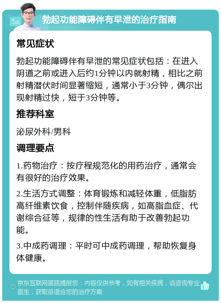 勃起功能障碍伴有早泄的治疗指南 常见症状 勃起功能障碍伴有早泄的常见症状包括：在进入阴道之前或进入后约1分钟以内就射精，相比之前射精潜伏时间显著缩短，通常小于3分钟，偶尔出现射精过快，短于3分钟等。 推荐科室 泌尿外科/男科 调理要点 1.药物治疗：按疗程规范化的用药治疗，通常会有很好的治疗效果。 2.生活方式调整：体育锻炼和减轻体重，低脂肪高纤维素饮食，控制伴随疾病，如高脂血症、代谢综合征等，规律的性生活有助于改善勃起功能。 3.中成药调理：平时可中成药调理，帮助恢复身体健康。