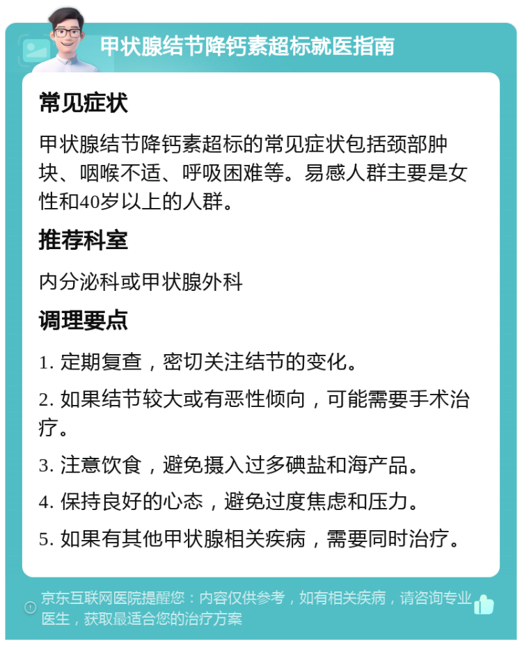 甲状腺结节降钙素超标就医指南 常见症状 甲状腺结节降钙素超标的常见症状包括颈部肿块、咽喉不适、呼吸困难等。易感人群主要是女性和40岁以上的人群。 推荐科室 内分泌科或甲状腺外科 调理要点 1. 定期复查，密切关注结节的变化。 2. 如果结节较大或有恶性倾向，可能需要手术治疗。 3. 注意饮食，避免摄入过多碘盐和海产品。 4. 保持良好的心态，避免过度焦虑和压力。 5. 如果有其他甲状腺相关疾病，需要同时治疗。