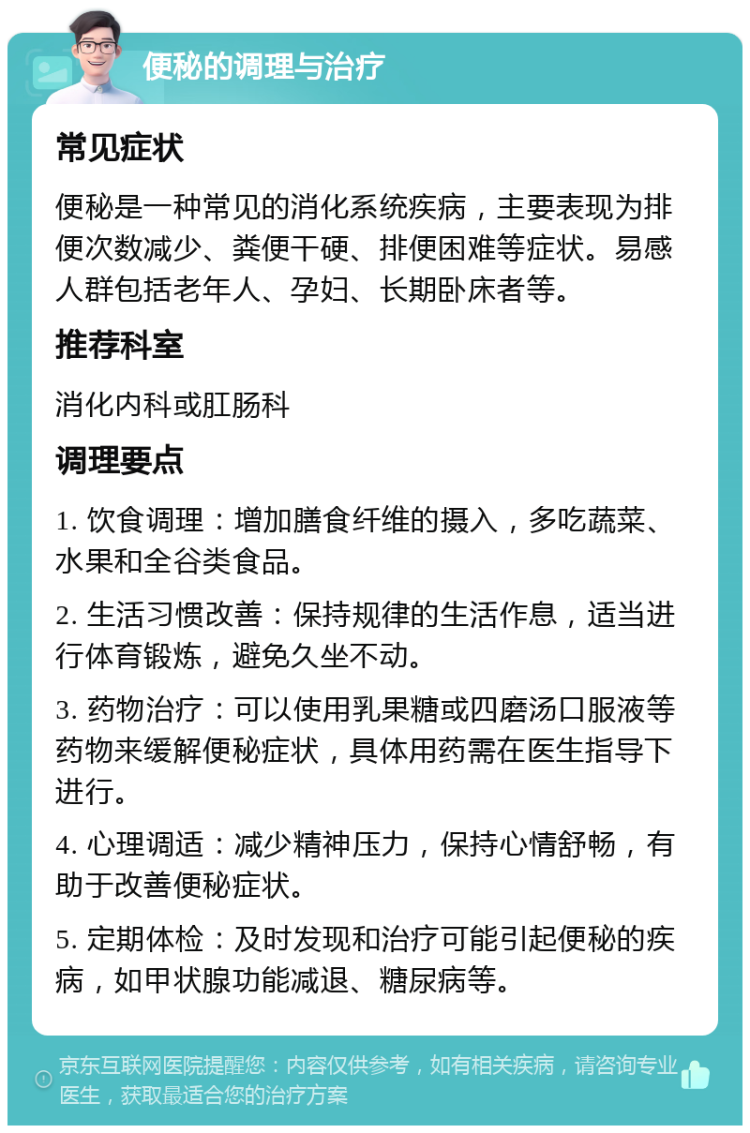 便秘的调理与治疗 常见症状 便秘是一种常见的消化系统疾病，主要表现为排便次数减少、粪便干硬、排便困难等症状。易感人群包括老年人、孕妇、长期卧床者等。 推荐科室 消化内科或肛肠科 调理要点 1. 饮食调理：增加膳食纤维的摄入，多吃蔬菜、水果和全谷类食品。 2. 生活习惯改善：保持规律的生活作息，适当进行体育锻炼，避免久坐不动。 3. 药物治疗：可以使用乳果糖或四磨汤口服液等药物来缓解便秘症状，具体用药需在医生指导下进行。 4. 心理调适：减少精神压力，保持心情舒畅，有助于改善便秘症状。 5. 定期体检：及时发现和治疗可能引起便秘的疾病，如甲状腺功能减退、糖尿病等。