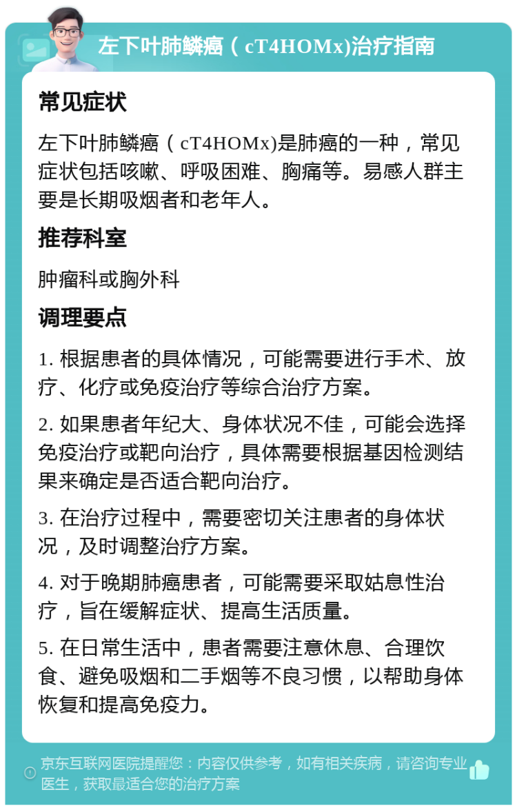 左下叶肺鳞癌（cT4HOMx)治疗指南 常见症状 左下叶肺鳞癌（cT4HOMx)是肺癌的一种，常见症状包括咳嗽、呼吸困难、胸痛等。易感人群主要是长期吸烟者和老年人。 推荐科室 肿瘤科或胸外科 调理要点 1. 根据患者的具体情况，可能需要进行手术、放疗、化疗或免疫治疗等综合治疗方案。 2. 如果患者年纪大、身体状况不佳，可能会选择免疫治疗或靶向治疗，具体需要根据基因检测结果来确定是否适合靶向治疗。 3. 在治疗过程中，需要密切关注患者的身体状况，及时调整治疗方案。 4. 对于晚期肺癌患者，可能需要采取姑息性治疗，旨在缓解症状、提高生活质量。 5. 在日常生活中，患者需要注意休息、合理饮食、避免吸烟和二手烟等不良习惯，以帮助身体恢复和提高免疫力。