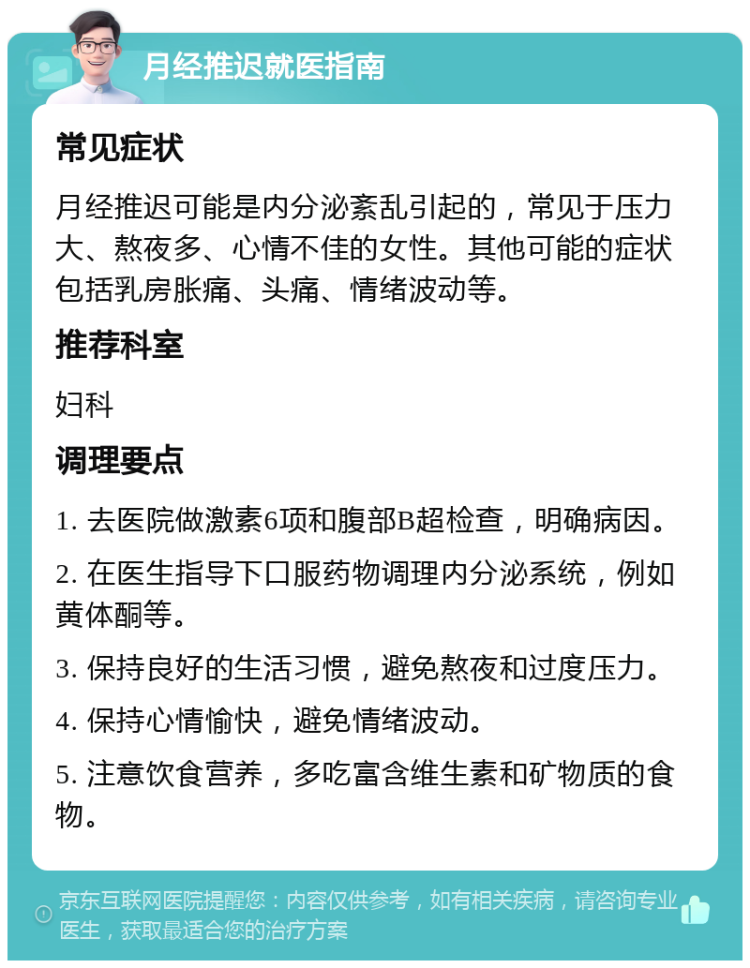 月经推迟就医指南 常见症状 月经推迟可能是内分泌紊乱引起的，常见于压力大、熬夜多、心情不佳的女性。其他可能的症状包括乳房胀痛、头痛、情绪波动等。 推荐科室 妇科 调理要点 1. 去医院做激素6项和腹部B超检查，明确病因。 2. 在医生指导下口服药物调理内分泌系统，例如黄体酮等。 3. 保持良好的生活习惯，避免熬夜和过度压力。 4. 保持心情愉快，避免情绪波动。 5. 注意饮食营养，多吃富含维生素和矿物质的食物。