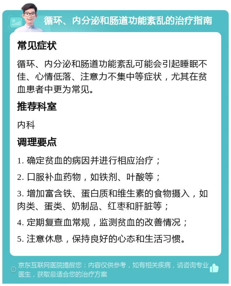 循环、内分泌和肠道功能紊乱的治疗指南 常见症状 循环、内分泌和肠道功能紊乱可能会引起睡眠不佳、心情低落、注意力不集中等症状，尤其在贫血患者中更为常见。 推荐科室 内科 调理要点 1. 确定贫血的病因并进行相应治疗； 2. 口服补血药物，如铁剂、叶酸等； 3. 增加富含铁、蛋白质和维生素的食物摄入，如肉类、蛋类、奶制品、红枣和肝脏等； 4. 定期复查血常规，监测贫血的改善情况； 5. 注意休息，保持良好的心态和生活习惯。