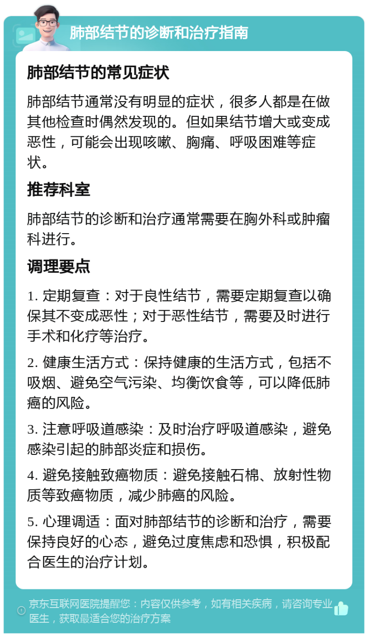 肺部结节的诊断和治疗指南 肺部结节的常见症状 肺部结节通常没有明显的症状，很多人都是在做其他检查时偶然发现的。但如果结节增大或变成恶性，可能会出现咳嗽、胸痛、呼吸困难等症状。 推荐科室 肺部结节的诊断和治疗通常需要在胸外科或肿瘤科进行。 调理要点 1. 定期复查：对于良性结节，需要定期复查以确保其不变成恶性；对于恶性结节，需要及时进行手术和化疗等治疗。 2. 健康生活方式：保持健康的生活方式，包括不吸烟、避免空气污染、均衡饮食等，可以降低肺癌的风险。 3. 注意呼吸道感染：及时治疗呼吸道感染，避免感染引起的肺部炎症和损伤。 4. 避免接触致癌物质：避免接触石棉、放射性物质等致癌物质，减少肺癌的风险。 5. 心理调适：面对肺部结节的诊断和治疗，需要保持良好的心态，避免过度焦虑和恐惧，积极配合医生的治疗计划。