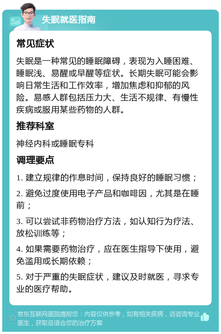 失眠就医指南 常见症状 失眠是一种常见的睡眠障碍，表现为入睡困难、睡眠浅、易醒或早醒等症状。长期失眠可能会影响日常生活和工作效率，增加焦虑和抑郁的风险。易感人群包括压力大、生活不规律、有慢性疾病或服用某些药物的人群。 推荐科室 神经内科或睡眠专科 调理要点 1. 建立规律的作息时间，保持良好的睡眠习惯； 2. 避免过度使用电子产品和咖啡因，尤其是在睡前； 3. 可以尝试非药物治疗方法，如认知行为疗法、放松训练等； 4. 如果需要药物治疗，应在医生指导下使用，避免滥用或长期依赖； 5. 对于严重的失眠症状，建议及时就医，寻求专业的医疗帮助。