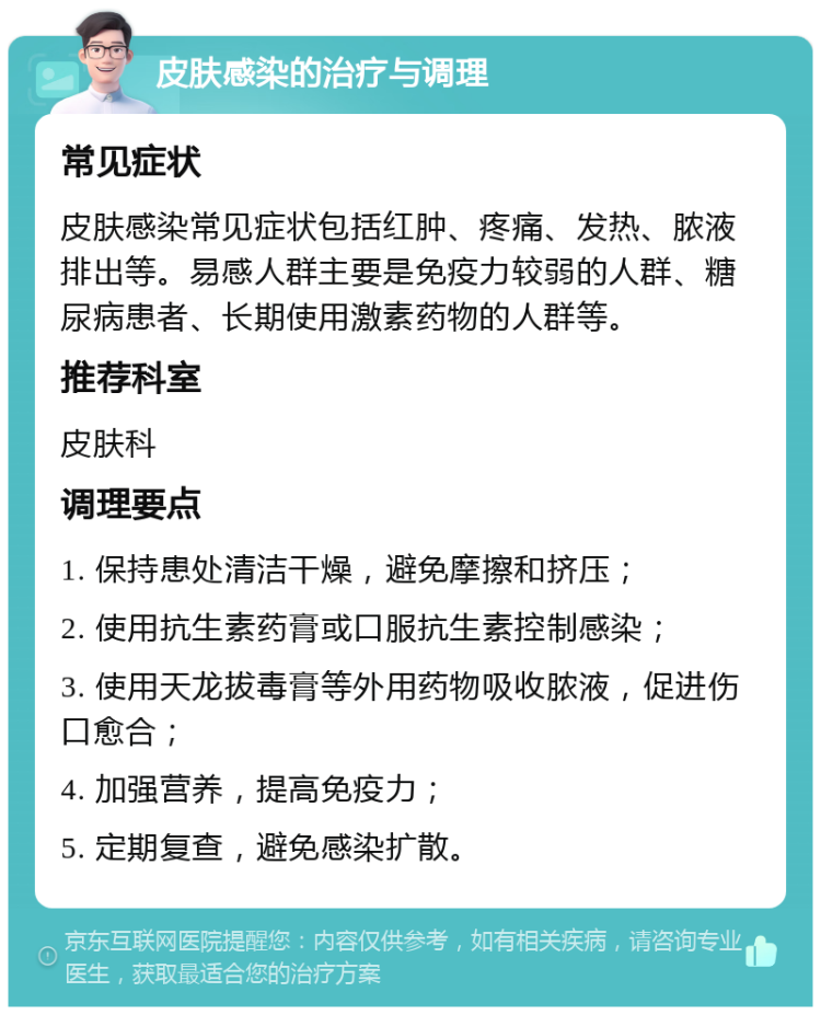 皮肤感染的治疗与调理 常见症状 皮肤感染常见症状包括红肿、疼痛、发热、脓液排出等。易感人群主要是免疫力较弱的人群、糖尿病患者、长期使用激素药物的人群等。 推荐科室 皮肤科 调理要点 1. 保持患处清洁干燥，避免摩擦和挤压； 2. 使用抗生素药膏或口服抗生素控制感染； 3. 使用天龙拔毒膏等外用药物吸收脓液，促进伤口愈合； 4. 加强营养，提高免疫力； 5. 定期复查，避免感染扩散。