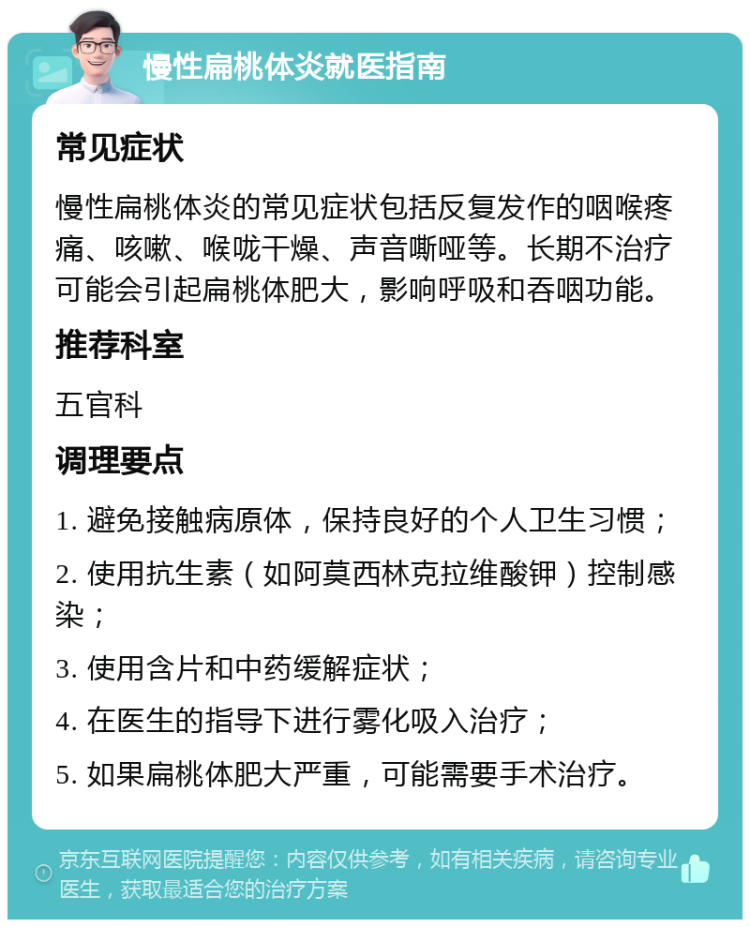 慢性扁桃体炎就医指南 常见症状 慢性扁桃体炎的常见症状包括反复发作的咽喉疼痛、咳嗽、喉咙干燥、声音嘶哑等。长期不治疗可能会引起扁桃体肥大，影响呼吸和吞咽功能。 推荐科室 五官科 调理要点 1. 避免接触病原体，保持良好的个人卫生习惯； 2. 使用抗生素（如阿莫西林克拉维酸钾）控制感染； 3. 使用含片和中药缓解症状； 4. 在医生的指导下进行雾化吸入治疗； 5. 如果扁桃体肥大严重，可能需要手术治疗。