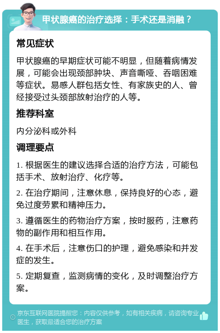 甲状腺癌的治疗选择：手术还是消融？ 常见症状 甲状腺癌的早期症状可能不明显，但随着病情发展，可能会出现颈部肿块、声音嘶哑、吞咽困难等症状。易感人群包括女性、有家族史的人、曾经接受过头颈部放射治疗的人等。 推荐科室 内分泌科或外科 调理要点 1. 根据医生的建议选择合适的治疗方法，可能包括手术、放射治疗、化疗等。 2. 在治疗期间，注意休息，保持良好的心态，避免过度劳累和精神压力。 3. 遵循医生的药物治疗方案，按时服药，注意药物的副作用和相互作用。 4. 在手术后，注意伤口的护理，避免感染和并发症的发生。 5. 定期复查，监测病情的变化，及时调整治疗方案。