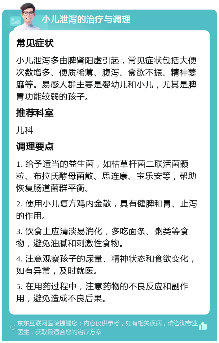 小儿泄泻的治疗与调理 常见症状 小儿泄泻多由脾肾阳虚引起，常见症状包括大便次数增多、便质稀薄、腹泻、食欲不振、精神萎靡等。易感人群主要是婴幼儿和小儿，尤其是脾胃功能较弱的孩子。 推荐科室 儿科 调理要点 1. 给予适当的益生菌，如枯草杆菌二联活菌颗粒、布拉氏酵母菌散、思连康、宝乐安等，帮助恢复肠道菌群平衡。 2. 使用小儿复方鸡内金散，具有健脾和胃、止泻的作用。 3. 饮食上应清淡易消化，多吃面条、粥类等食物，避免油腻和刺激性食物。 4. 注意观察孩子的尿量、精神状态和食欲变化，如有异常，及时就医。 5. 在用药过程中，注意药物的不良反应和副作用，避免造成不良后果。