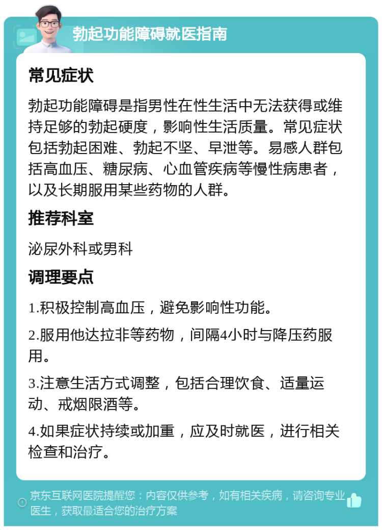 勃起功能障碍就医指南 常见症状 勃起功能障碍是指男性在性生活中无法获得或维持足够的勃起硬度，影响性生活质量。常见症状包括勃起困难、勃起不坚、早泄等。易感人群包括高血压、糖尿病、心血管疾病等慢性病患者，以及长期服用某些药物的人群。 推荐科室 泌尿外科或男科 调理要点 1.积极控制高血压，避免影响性功能。 2.服用他达拉非等药物，间隔4小时与降压药服用。 3.注意生活方式调整，包括合理饮食、适量运动、戒烟限酒等。 4.如果症状持续或加重，应及时就医，进行相关检查和治疗。