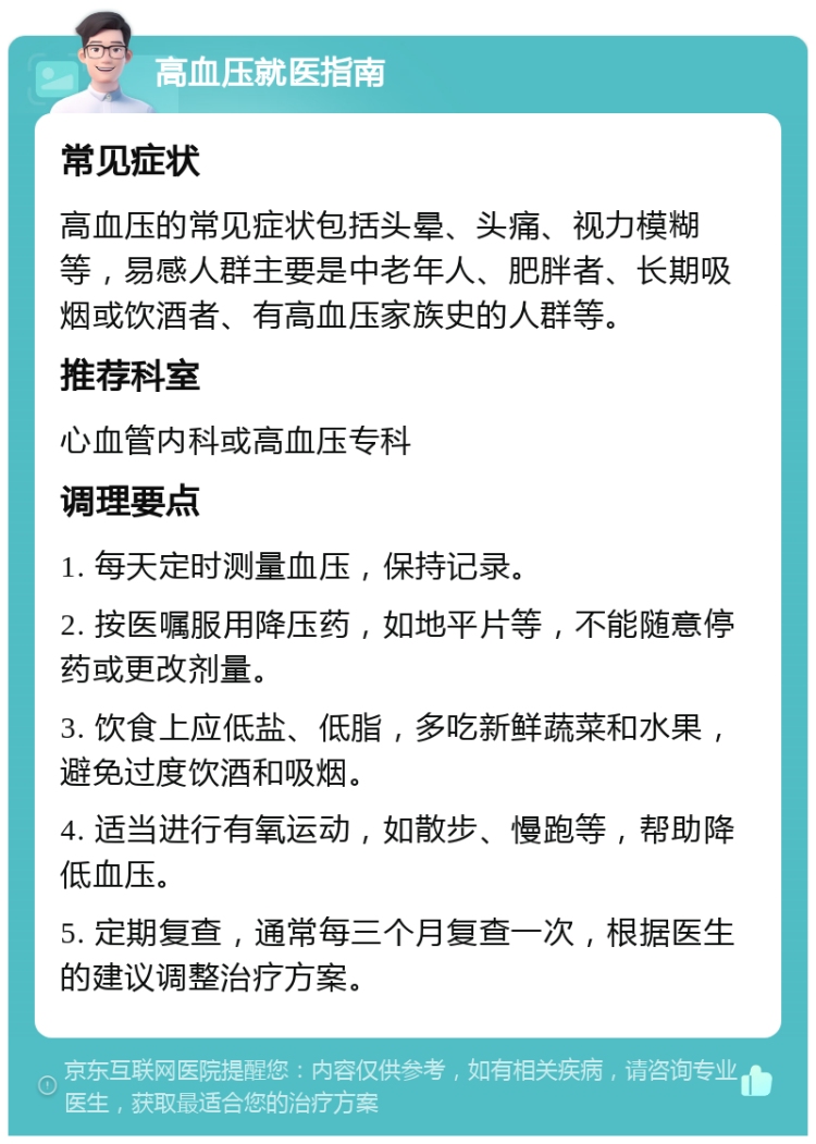 高血压就医指南 常见症状 高血压的常见症状包括头晕、头痛、视力模糊等，易感人群主要是中老年人、肥胖者、长期吸烟或饮酒者、有高血压家族史的人群等。 推荐科室 心血管内科或高血压专科 调理要点 1. 每天定时测量血压，保持记录。 2. 按医嘱服用降压药，如地平片等，不能随意停药或更改剂量。 3. 饮食上应低盐、低脂，多吃新鲜蔬菜和水果，避免过度饮酒和吸烟。 4. 适当进行有氧运动，如散步、慢跑等，帮助降低血压。 5. 定期复查，通常每三个月复查一次，根据医生的建议调整治疗方案。