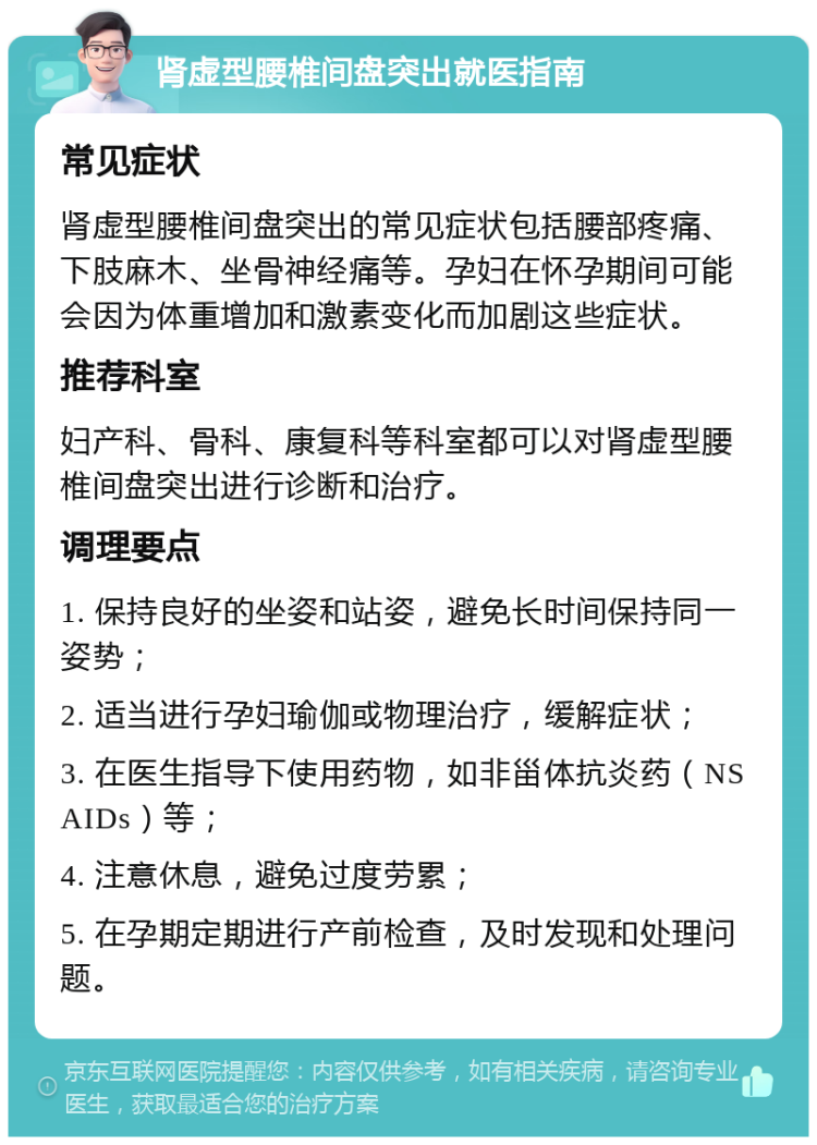 肾虚型腰椎间盘突出就医指南 常见症状 肾虚型腰椎间盘突出的常见症状包括腰部疼痛、下肢麻木、坐骨神经痛等。孕妇在怀孕期间可能会因为体重增加和激素变化而加剧这些症状。 推荐科室 妇产科、骨科、康复科等科室都可以对肾虚型腰椎间盘突出进行诊断和治疗。 调理要点 1. 保持良好的坐姿和站姿，避免长时间保持同一姿势； 2. 适当进行孕妇瑜伽或物理治疗，缓解症状； 3. 在医生指导下使用药物，如非甾体抗炎药（NSAIDs）等； 4. 注意休息，避免过度劳累； 5. 在孕期定期进行产前检查，及时发现和处理问题。