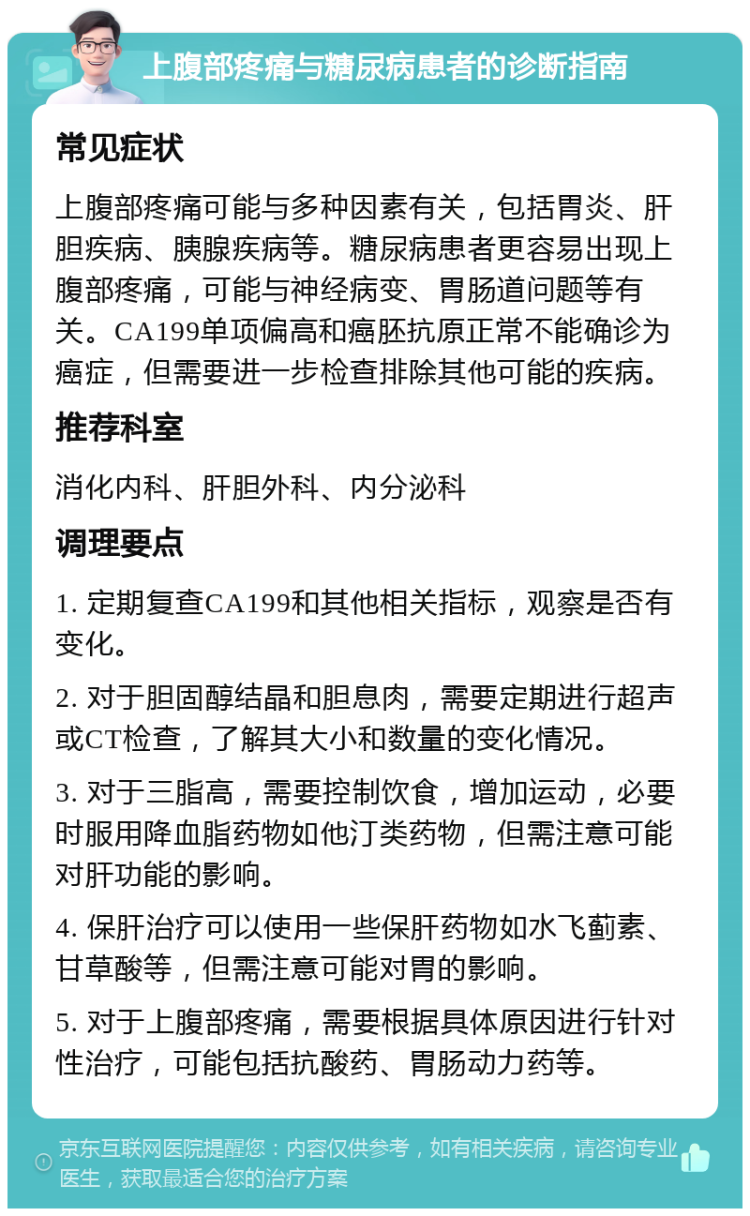 上腹部疼痛与糖尿病患者的诊断指南 常见症状 上腹部疼痛可能与多种因素有关，包括胃炎、肝胆疾病、胰腺疾病等。糖尿病患者更容易出现上腹部疼痛，可能与神经病变、胃肠道问题等有关。CA199单项偏高和癌胚抗原正常不能确诊为癌症，但需要进一步检查排除其他可能的疾病。 推荐科室 消化内科、肝胆外科、内分泌科 调理要点 1. 定期复查CA199和其他相关指标，观察是否有变化。 2. 对于胆固醇结晶和胆息肉，需要定期进行超声或CT检查，了解其大小和数量的变化情况。 3. 对于三脂高，需要控制饮食，增加运动，必要时服用降血脂药物如他汀类药物，但需注意可能对肝功能的影响。 4. 保肝治疗可以使用一些保肝药物如水飞蓟素、甘草酸等，但需注意可能对胃的影响。 5. 对于上腹部疼痛，需要根据具体原因进行针对性治疗，可能包括抗酸药、胃肠动力药等。