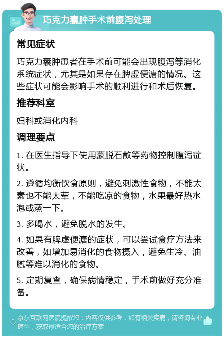 巧克力囊肿手术前腹泻处理 常见症状 巧克力囊肿患者在手术前可能会出现腹泻等消化系统症状，尤其是如果存在脾虚便溏的情况。这些症状可能会影响手术的顺利进行和术后恢复。 推荐科室 妇科或消化内科 调理要点 1. 在医生指导下使用蒙脱石散等药物控制腹泻症状。 2. 遵循均衡饮食原则，避免刺激性食物，不能太素也不能太荤，不能吃凉的食物，水果最好热水泡或蒸一下。 3. 多喝水，避免脱水的发生。 4. 如果有脾虚便溏的症状，可以尝试食疗方法来改善，如增加易消化的食物摄入，避免生冷、油腻等难以消化的食物。 5. 定期复查，确保病情稳定，手术前做好充分准备。