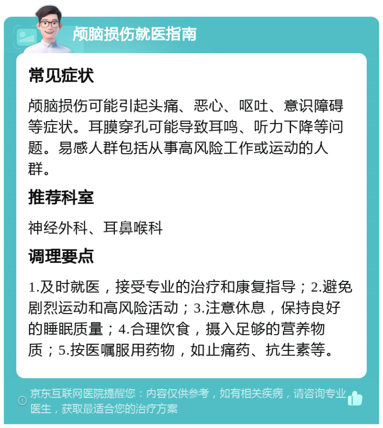 颅脑损伤就医指南 常见症状 颅脑损伤可能引起头痛、恶心、呕吐、意识障碍等症状。耳膜穿孔可能导致耳鸣、听力下降等问题。易感人群包括从事高风险工作或运动的人群。 推荐科室 神经外科、耳鼻喉科 调理要点 1.及时就医，接受专业的治疗和康复指导；2.避免剧烈运动和高风险活动；3.注意休息，保持良好的睡眠质量；4.合理饮食，摄入足够的营养物质；5.按医嘱服用药物，如止痛药、抗生素等。