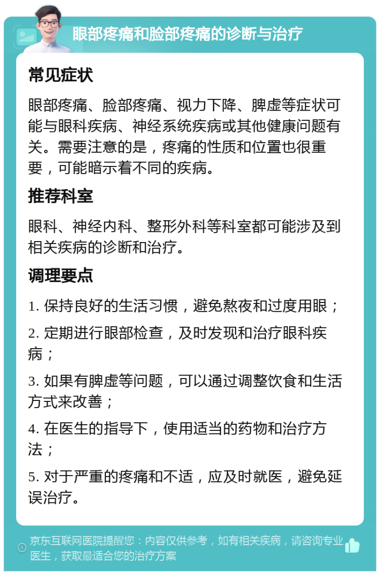 眼部疼痛和脸部疼痛的诊断与治疗 常见症状 眼部疼痛、脸部疼痛、视力下降、脾虚等症状可能与眼科疾病、神经系统疾病或其他健康问题有关。需要注意的是，疼痛的性质和位置也很重要，可能暗示着不同的疾病。 推荐科室 眼科、神经内科、整形外科等科室都可能涉及到相关疾病的诊断和治疗。 调理要点 1. 保持良好的生活习惯，避免熬夜和过度用眼； 2. 定期进行眼部检查，及时发现和治疗眼科疾病； 3. 如果有脾虚等问题，可以通过调整饮食和生活方式来改善； 4. 在医生的指导下，使用适当的药物和治疗方法； 5. 对于严重的疼痛和不适，应及时就医，避免延误治疗。