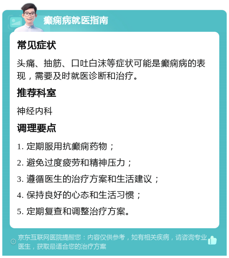 癫痫病就医指南 常见症状 头痛、抽筋、口吐白沫等症状可能是癫痫病的表现，需要及时就医诊断和治疗。 推荐科室 神经内科 调理要点 1. 定期服用抗癫痫药物； 2. 避免过度疲劳和精神压力； 3. 遵循医生的治疗方案和生活建议； 4. 保持良好的心态和生活习惯； 5. 定期复查和调整治疗方案。