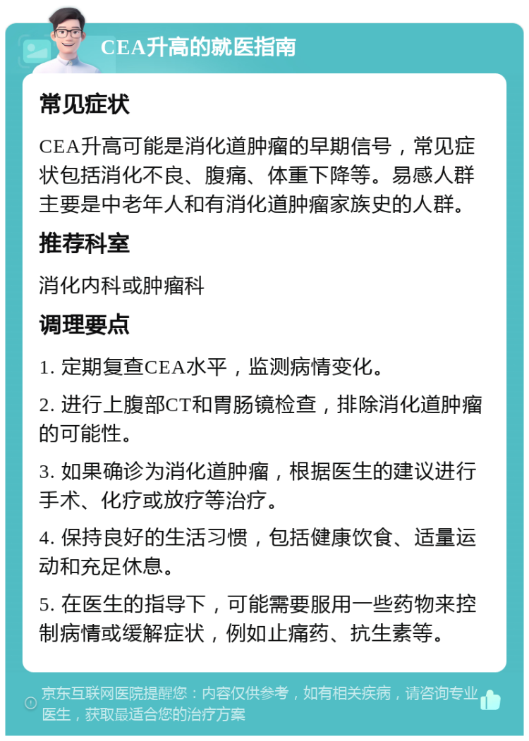 CEA升高的就医指南 常见症状 CEA升高可能是消化道肿瘤的早期信号，常见症状包括消化不良、腹痛、体重下降等。易感人群主要是中老年人和有消化道肿瘤家族史的人群。 推荐科室 消化内科或肿瘤科 调理要点 1. 定期复查CEA水平，监测病情变化。 2. 进行上腹部CT和胃肠镜检查，排除消化道肿瘤的可能性。 3. 如果确诊为消化道肿瘤，根据医生的建议进行手术、化疗或放疗等治疗。 4. 保持良好的生活习惯，包括健康饮食、适量运动和充足休息。 5. 在医生的指导下，可能需要服用一些药物来控制病情或缓解症状，例如止痛药、抗生素等。