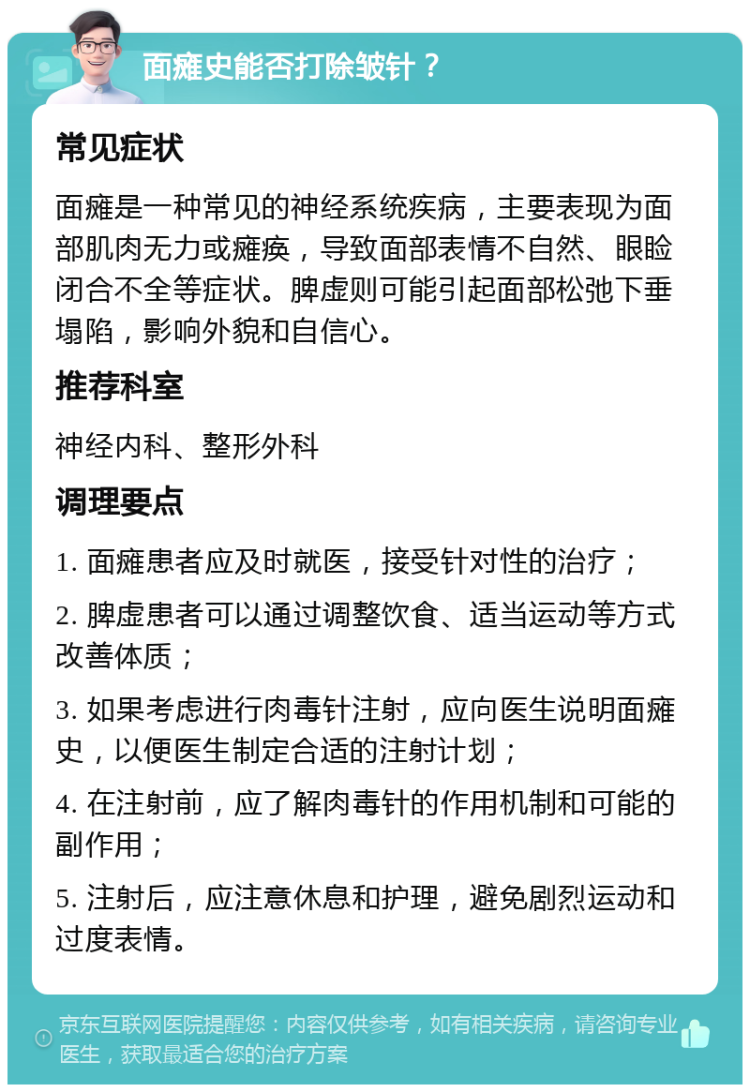 面瘫史能否打除皱针？ 常见症状 面瘫是一种常见的神经系统疾病，主要表现为面部肌肉无力或瘫痪，导致面部表情不自然、眼睑闭合不全等症状。脾虚则可能引起面部松弛下垂塌陷，影响外貌和自信心。 推荐科室 神经内科、整形外科 调理要点 1. 面瘫患者应及时就医，接受针对性的治疗； 2. 脾虚患者可以通过调整饮食、适当运动等方式改善体质； 3. 如果考虑进行肉毒针注射，应向医生说明面瘫史，以便医生制定合适的注射计划； 4. 在注射前，应了解肉毒针的作用机制和可能的副作用； 5. 注射后，应注意休息和护理，避免剧烈运动和过度表情。