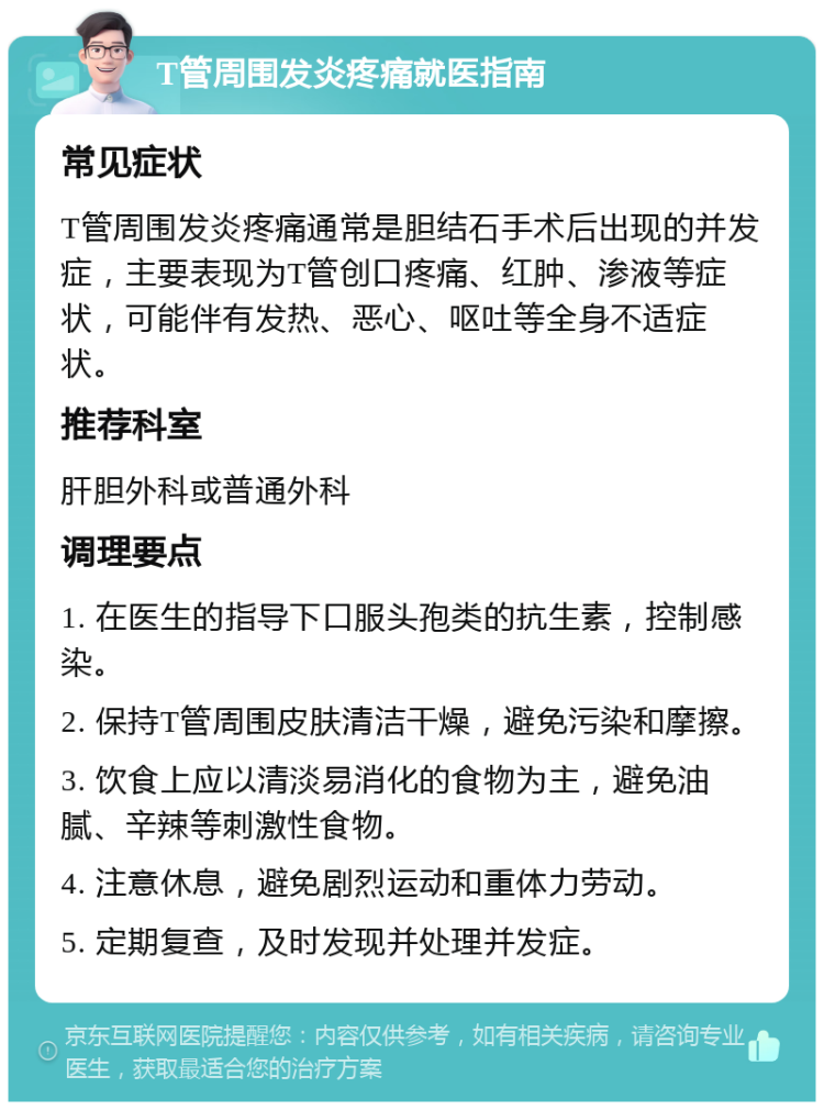 T管周围发炎疼痛就医指南 常见症状 T管周围发炎疼痛通常是胆结石手术后出现的并发症，主要表现为T管创口疼痛、红肿、渗液等症状，可能伴有发热、恶心、呕吐等全身不适症状。 推荐科室 肝胆外科或普通外科 调理要点 1. 在医生的指导下口服头孢类的抗生素，控制感染。 2. 保持T管周围皮肤清洁干燥，避免污染和摩擦。 3. 饮食上应以清淡易消化的食物为主，避免油腻、辛辣等刺激性食物。 4. 注意休息，避免剧烈运动和重体力劳动。 5. 定期复查，及时发现并处理并发症。