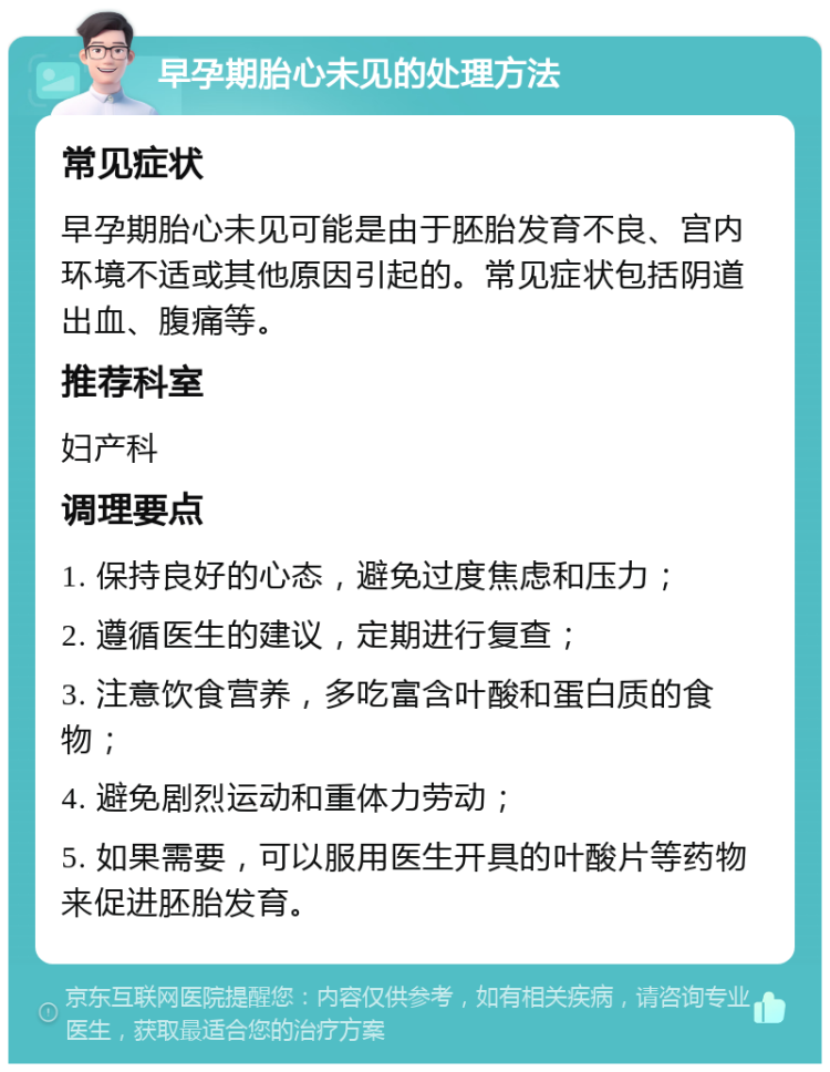 早孕期胎心未见的处理方法 常见症状 早孕期胎心未见可能是由于胚胎发育不良、宫内环境不适或其他原因引起的。常见症状包括阴道出血、腹痛等。 推荐科室 妇产科 调理要点 1. 保持良好的心态，避免过度焦虑和压力； 2. 遵循医生的建议，定期进行复查； 3. 注意饮食营养，多吃富含叶酸和蛋白质的食物； 4. 避免剧烈运动和重体力劳动； 5. 如果需要，可以服用医生开具的叶酸片等药物来促进胚胎发育。