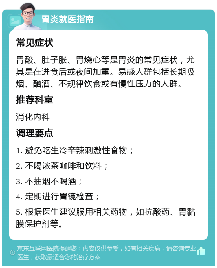 胃炎就医指南 常见症状 胃酸、肚子胀、胃烧心等是胃炎的常见症状，尤其是在进食后或夜间加重。易感人群包括长期吸烟、酗酒、不规律饮食或有慢性压力的人群。 推荐科室 消化内科 调理要点 1. 避免吃生冷辛辣刺激性食物； 2. 不喝浓茶咖啡和饮料； 3. 不抽烟不喝酒； 4. 定期进行胃镜检查； 5. 根据医生建议服用相关药物，如抗酸药、胃黏膜保护剂等。