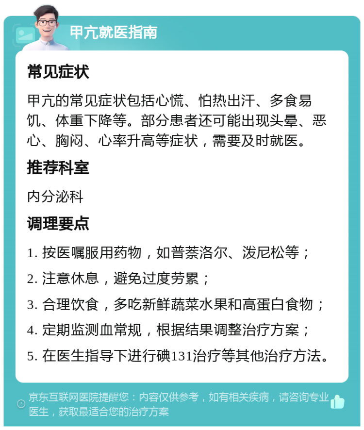 甲亢就医指南 常见症状 甲亢的常见症状包括心慌、怕热出汗、多食易饥、体重下降等。部分患者还可能出现头晕、恶心、胸闷、心率升高等症状，需要及时就医。 推荐科室 内分泌科 调理要点 1. 按医嘱服用药物，如普萘洛尔、泼尼松等； 2. 注意休息，避免过度劳累； 3. 合理饮食，多吃新鲜蔬菜水果和高蛋白食物； 4. 定期监测血常规，根据结果调整治疗方案； 5. 在医生指导下进行碘131治疗等其他治疗方法。