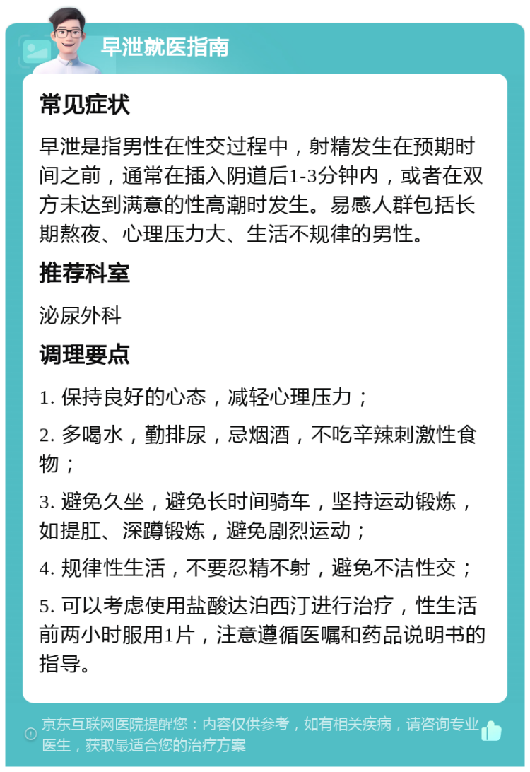 早泄就医指南 常见症状 早泄是指男性在性交过程中，射精发生在预期时间之前，通常在插入阴道后1-3分钟内，或者在双方未达到满意的性高潮时发生。易感人群包括长期熬夜、心理压力大、生活不规律的男性。 推荐科室 泌尿外科 调理要点 1. 保持良好的心态，减轻心理压力； 2. 多喝水，勤排尿，忌烟酒，不吃辛辣刺激性食物； 3. 避免久坐，避免长时间骑车，坚持运动锻炼，如提肛、深蹲锻炼，避免剧烈运动； 4. 规律性生活，不要忍精不射，避免不洁性交； 5. 可以考虑使用盐酸达泊西汀进行治疗，性生活前两小时服用1片，注意遵循医嘱和药品说明书的指导。