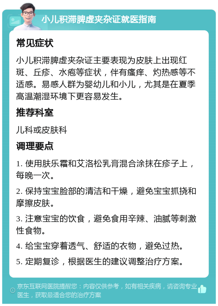 小儿积滞脾虚夹杂证就医指南 常见症状 小儿积滞脾虚夹杂证主要表现为皮肤上出现红斑、丘疹、水疱等症状，伴有瘙痒、灼热感等不适感。易感人群为婴幼儿和小儿，尤其是在夏季高温潮湿环境下更容易发生。 推荐科室 儿科或皮肤科 调理要点 1. 使用肤乐霜和艾洛松乳膏混合涂抹在疹子上，每晚一次。 2. 保持宝宝脸部的清洁和干燥，避免宝宝抓挠和摩擦皮肤。 3. 注意宝宝的饮食，避免食用辛辣、油腻等刺激性食物。 4. 给宝宝穿着透气、舒适的衣物，避免过热。 5. 定期复诊，根据医生的建议调整治疗方案。