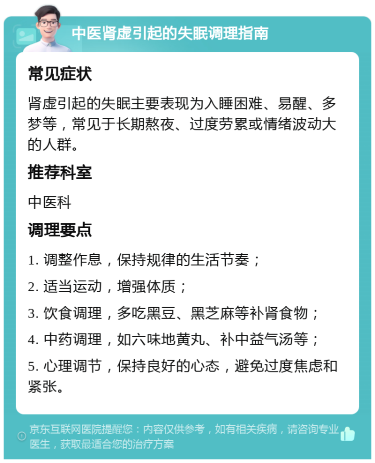 中医肾虚引起的失眠调理指南 常见症状 肾虚引起的失眠主要表现为入睡困难、易醒、多梦等，常见于长期熬夜、过度劳累或情绪波动大的人群。 推荐科室 中医科 调理要点 1. 调整作息，保持规律的生活节奏； 2. 适当运动，增强体质； 3. 饮食调理，多吃黑豆、黑芝麻等补肾食物； 4. 中药调理，如六味地黄丸、补中益气汤等； 5. 心理调节，保持良好的心态，避免过度焦虑和紧张。