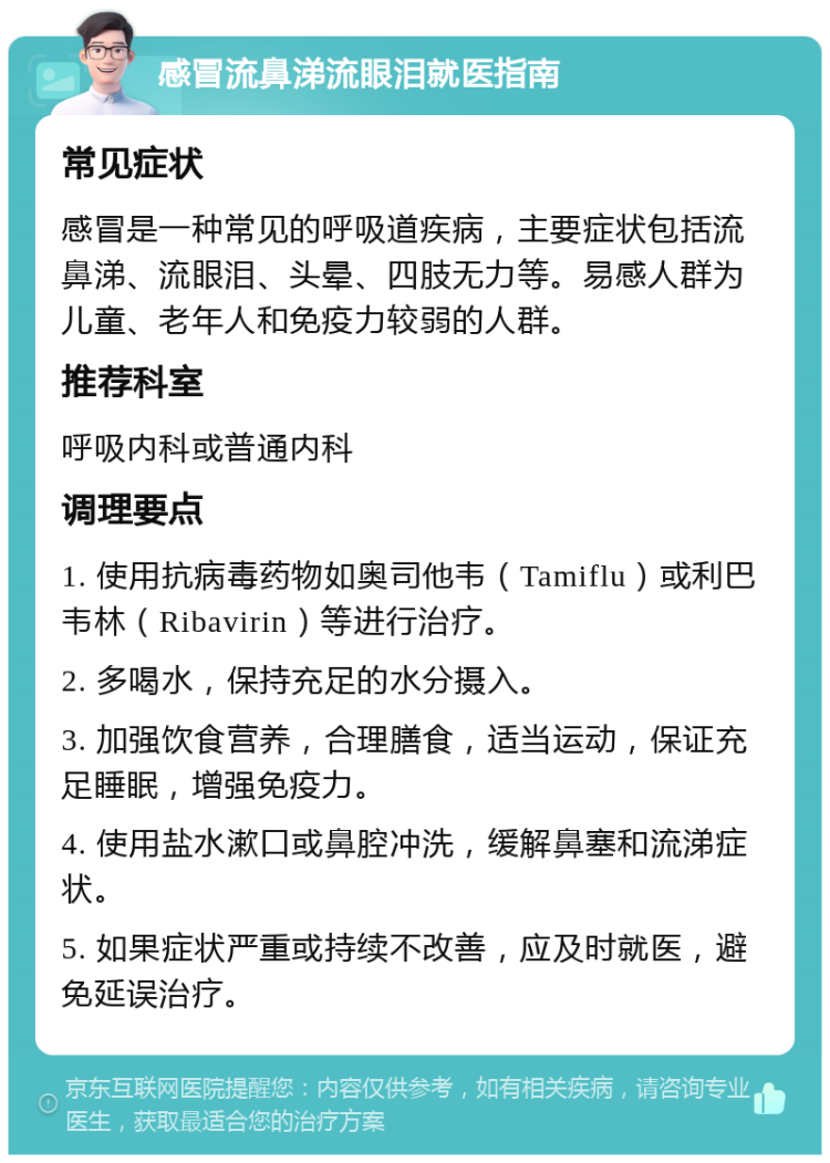 感冒流鼻涕流眼泪就医指南 常见症状 感冒是一种常见的呼吸道疾病，主要症状包括流鼻涕、流眼泪、头晕、四肢无力等。易感人群为儿童、老年人和免疫力较弱的人群。 推荐科室 呼吸内科或普通内科 调理要点 1. 使用抗病毒药物如奥司他韦（Tamiflu）或利巴韦林（Ribavirin）等进行治疗。 2. 多喝水，保持充足的水分摄入。 3. 加强饮食营养，合理膳食，适当运动，保证充足睡眠，增强免疫力。 4. 使用盐水漱口或鼻腔冲洗，缓解鼻塞和流涕症状。 5. 如果症状严重或持续不改善，应及时就医，避免延误治疗。