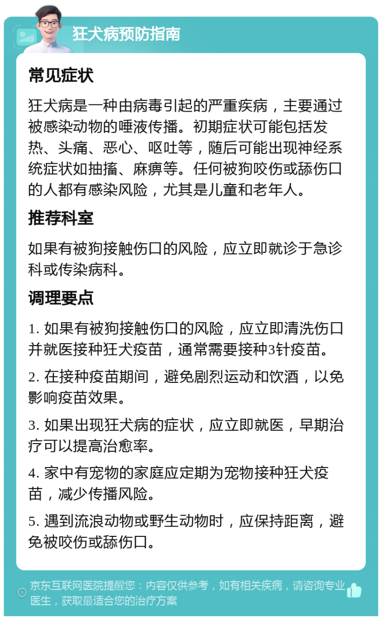 狂犬病预防指南 常见症状 狂犬病是一种由病毒引起的严重疾病，主要通过被感染动物的唾液传播。初期症状可能包括发热、头痛、恶心、呕吐等，随后可能出现神经系统症状如抽搐、麻痹等。任何被狗咬伤或舔伤口的人都有感染风险，尤其是儿童和老年人。 推荐科室 如果有被狗接触伤口的风险，应立即就诊于急诊科或传染病科。 调理要点 1. 如果有被狗接触伤口的风险，应立即清洗伤口并就医接种狂犬疫苗，通常需要接种3针疫苗。 2. 在接种疫苗期间，避免剧烈运动和饮酒，以免影响疫苗效果。 3. 如果出现狂犬病的症状，应立即就医，早期治疗可以提高治愈率。 4. 家中有宠物的家庭应定期为宠物接种狂犬疫苗，减少传播风险。 5. 遇到流浪动物或野生动物时，应保持距离，避免被咬伤或舔伤口。