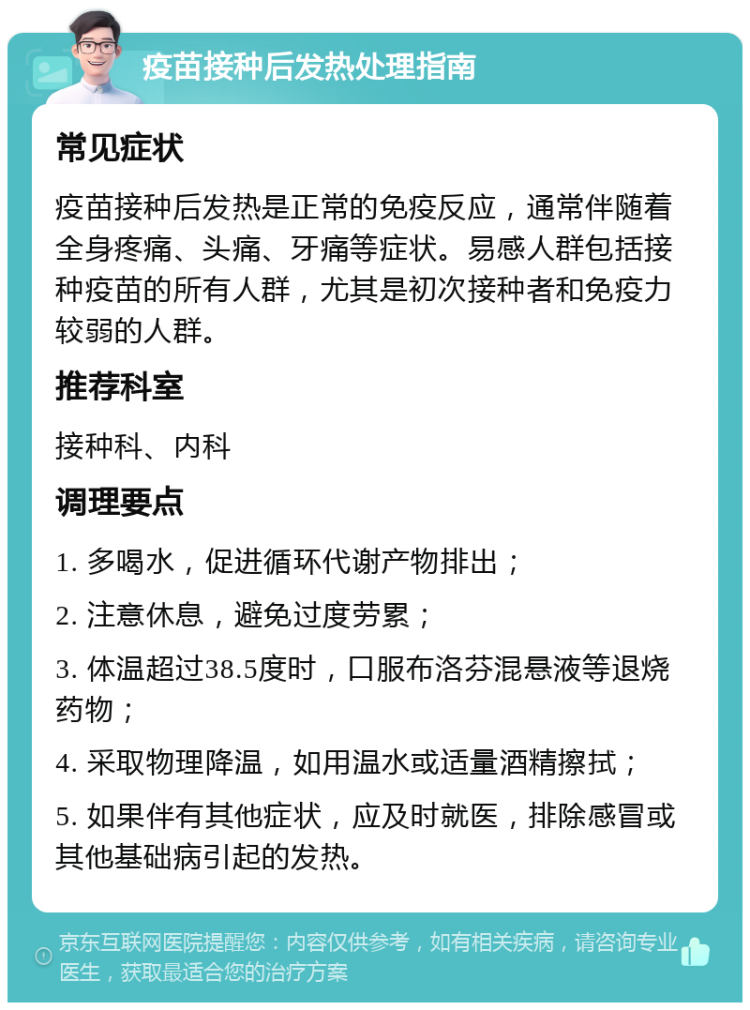 疫苗接种后发热处理指南 常见症状 疫苗接种后发热是正常的免疫反应，通常伴随着全身疼痛、头痛、牙痛等症状。易感人群包括接种疫苗的所有人群，尤其是初次接种者和免疫力较弱的人群。 推荐科室 接种科、内科 调理要点 1. 多喝水，促进循环代谢产物排出； 2. 注意休息，避免过度劳累； 3. 体温超过38.5度时，口服布洛芬混悬液等退烧药物； 4. 采取物理降温，如用温水或适量酒精擦拭； 5. 如果伴有其他症状，应及时就医，排除感冒或其他基础病引起的发热。