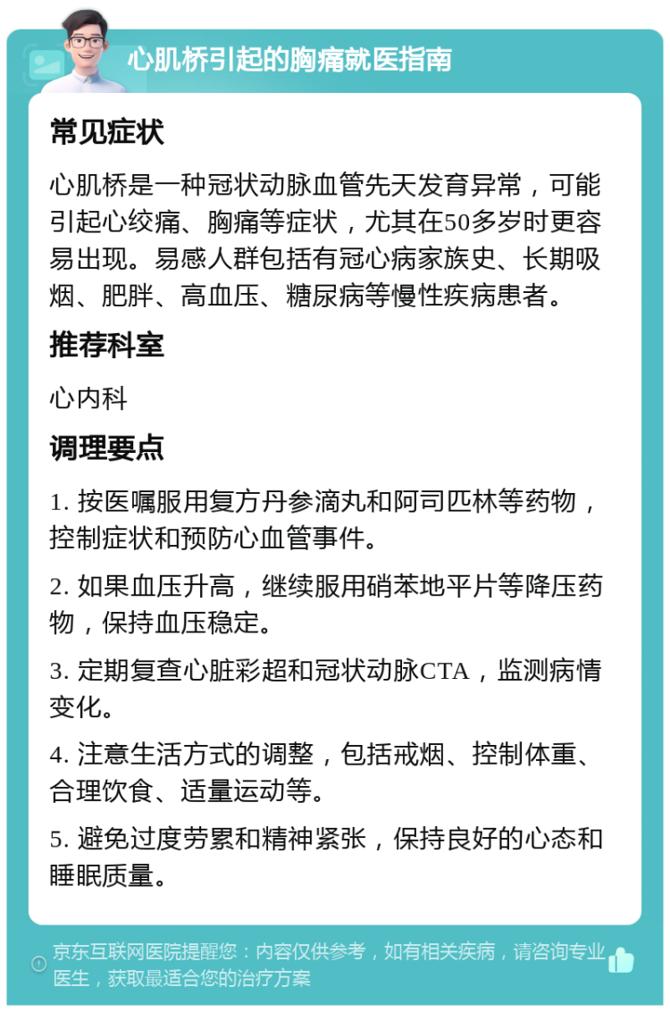 心肌桥引起的胸痛就医指南 常见症状 心肌桥是一种冠状动脉血管先天发育异常，可能引起心绞痛、胸痛等症状，尤其在50多岁时更容易出现。易感人群包括有冠心病家族史、长期吸烟、肥胖、高血压、糖尿病等慢性疾病患者。 推荐科室 心内科 调理要点 1. 按医嘱服用复方丹参滴丸和阿司匹林等药物，控制症状和预防心血管事件。 2. 如果血压升高，继续服用硝苯地平片等降压药物，保持血压稳定。 3. 定期复查心脏彩超和冠状动脉CTA，监测病情变化。 4. 注意生活方式的调整，包括戒烟、控制体重、合理饮食、适量运动等。 5. 避免过度劳累和精神紧张，保持良好的心态和睡眠质量。