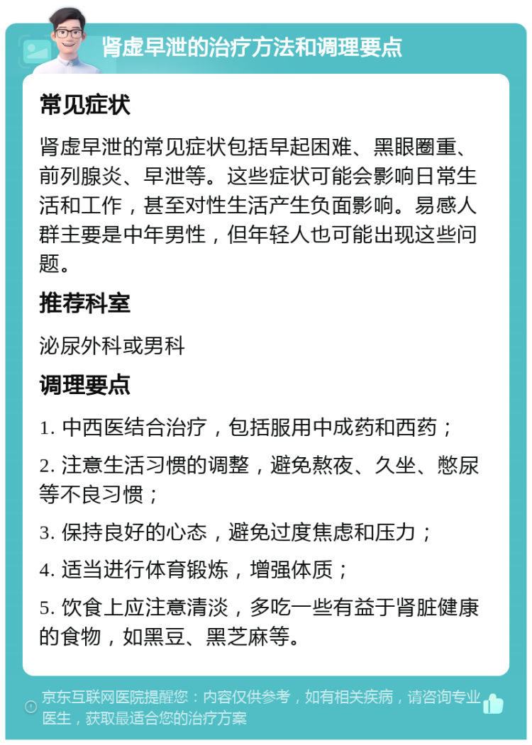 肾虚早泄的治疗方法和调理要点 常见症状 肾虚早泄的常见症状包括早起困难、黑眼圈重、前列腺炎、早泄等。这些症状可能会影响日常生活和工作，甚至对性生活产生负面影响。易感人群主要是中年男性，但年轻人也可能出现这些问题。 推荐科室 泌尿外科或男科 调理要点 1. 中西医结合治疗，包括服用中成药和西药； 2. 注意生活习惯的调整，避免熬夜、久坐、憋尿等不良习惯； 3. 保持良好的心态，避免过度焦虑和压力； 4. 适当进行体育锻炼，增强体质； 5. 饮食上应注意清淡，多吃一些有益于肾脏健康的食物，如黑豆、黑芝麻等。