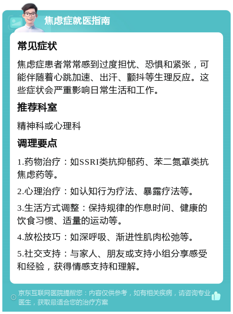 焦虑症就医指南 常见症状 焦虑症患者常常感到过度担忧、恐惧和紧张，可能伴随着心跳加速、出汗、颤抖等生理反应。这些症状会严重影响日常生活和工作。 推荐科室 精神科或心理科 调理要点 1.药物治疗：如SSRI类抗抑郁药、苯二氮䓬类抗焦虑药等。 2.心理治疗：如认知行为疗法、暴露疗法等。 3.生活方式调整：保持规律的作息时间、健康的饮食习惯、适量的运动等。 4.放松技巧：如深呼吸、渐进性肌肉松弛等。 5.社交支持：与家人、朋友或支持小组分享感受和经验，获得情感支持和理解。