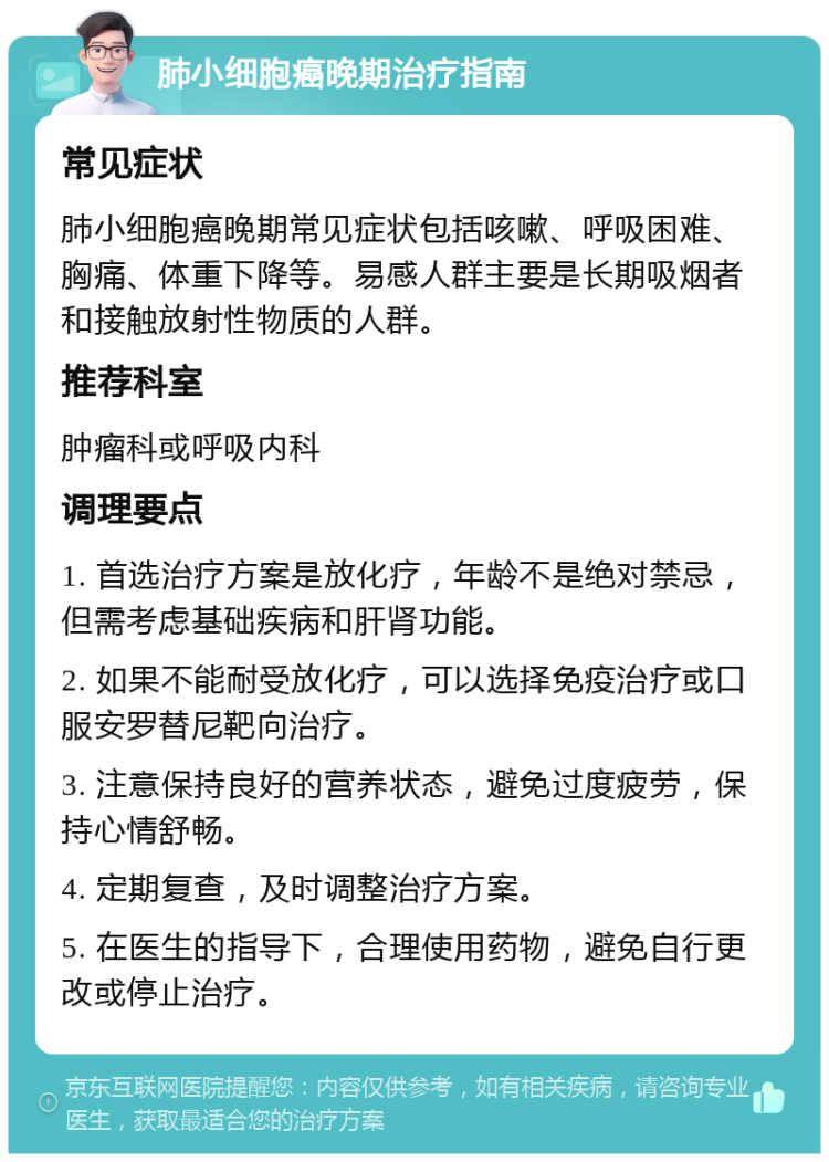 肺小细胞癌晚期治疗指南 常见症状 肺小细胞癌晚期常见症状包括咳嗽、呼吸困难、胸痛、体重下降等。易感人群主要是长期吸烟者和接触放射性物质的人群。 推荐科室 肿瘤科或呼吸内科 调理要点 1. 首选治疗方案是放化疗，年龄不是绝对禁忌，但需考虑基础疾病和肝肾功能。 2. 如果不能耐受放化疗，可以选择免疫治疗或口服安罗替尼靶向治疗。 3. 注意保持良好的营养状态，避免过度疲劳，保持心情舒畅。 4. 定期复查，及时调整治疗方案。 5. 在医生的指导下，合理使用药物，避免自行更改或停止治疗。