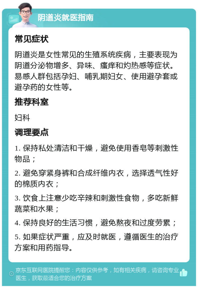 阴道炎就医指南 常见症状 阴道炎是女性常见的生殖系统疾病，主要表现为阴道分泌物增多、异味、瘙痒和灼热感等症状。易感人群包括孕妇、哺乳期妇女、使用避孕套或避孕药的女性等。 推荐科室 妇科 调理要点 1. 保持私处清洁和干燥，避免使用香皂等刺激性物品； 2. 避免穿紧身裤和合成纤维内衣，选择透气性好的棉质内衣； 3. 饮食上注意少吃辛辣和刺激性食物，多吃新鲜蔬菜和水果； 4. 保持良好的生活习惯，避免熬夜和过度劳累； 5. 如果症状严重，应及时就医，遵循医生的治疗方案和用药指导。