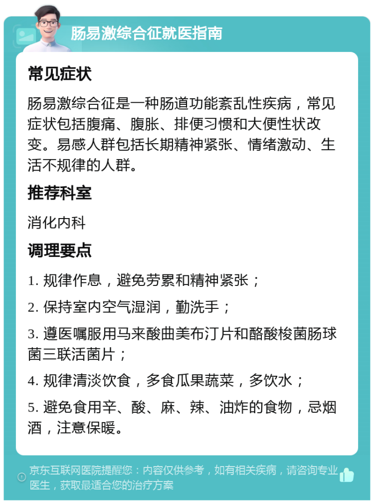 肠易激综合征就医指南 常见症状 肠易激综合征是一种肠道功能紊乱性疾病，常见症状包括腹痛、腹胀、排便习惯和大便性状改变。易感人群包括长期精神紧张、情绪激动、生活不规律的人群。 推荐科室 消化内科 调理要点 1. 规律作息，避免劳累和精神紧张； 2. 保持室内空气湿润，勤洗手； 3. 遵医嘱服用马来酸曲美布汀片和酪酸梭菌肠球菌三联活菌片； 4. 规律清淡饮食，多食瓜果蔬菜，多饮水； 5. 避免食用辛、酸、麻、辣、油炸的食物，忌烟酒，注意保暖。