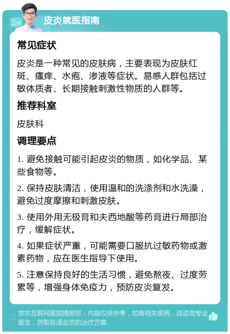 皮炎就医指南 常见症状 皮炎是一种常见的皮肤病，主要表现为皮肤红斑、瘙痒、水疱、渗液等症状。易感人群包括过敏体质者、长期接触刺激性物质的人群等。 推荐科室 皮肤科 调理要点 1. 避免接触可能引起皮炎的物质，如化学品、某些食物等。 2. 保持皮肤清洁，使用温和的洗涤剂和水洗澡，避免过度摩擦和刺激皮肤。 3. 使用外用无极膏和夫西地酸等药膏进行局部治疗，缓解症状。 4. 如果症状严重，可能需要口服抗过敏药物或激素药物，应在医生指导下使用。 5. 注意保持良好的生活习惯，避免熬夜、过度劳累等，增强身体免疫力，预防皮炎复发。