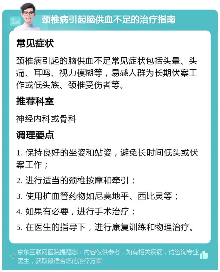 颈椎病引起脑供血不足的治疗指南 常见症状 颈椎病引起的脑供血不足常见症状包括头晕、头痛、耳鸣、视力模糊等，易感人群为长期伏案工作或低头族、颈椎受伤者等。 推荐科室 神经内科或骨科 调理要点 1. 保持良好的坐姿和站姿，避免长时间低头或伏案工作； 2. 进行适当的颈椎按摩和牵引； 3. 使用扩血管药物如尼莫地平、西比灵等； 4. 如果有必要，进行手术治疗； 5. 在医生的指导下，进行康复训练和物理治疗。