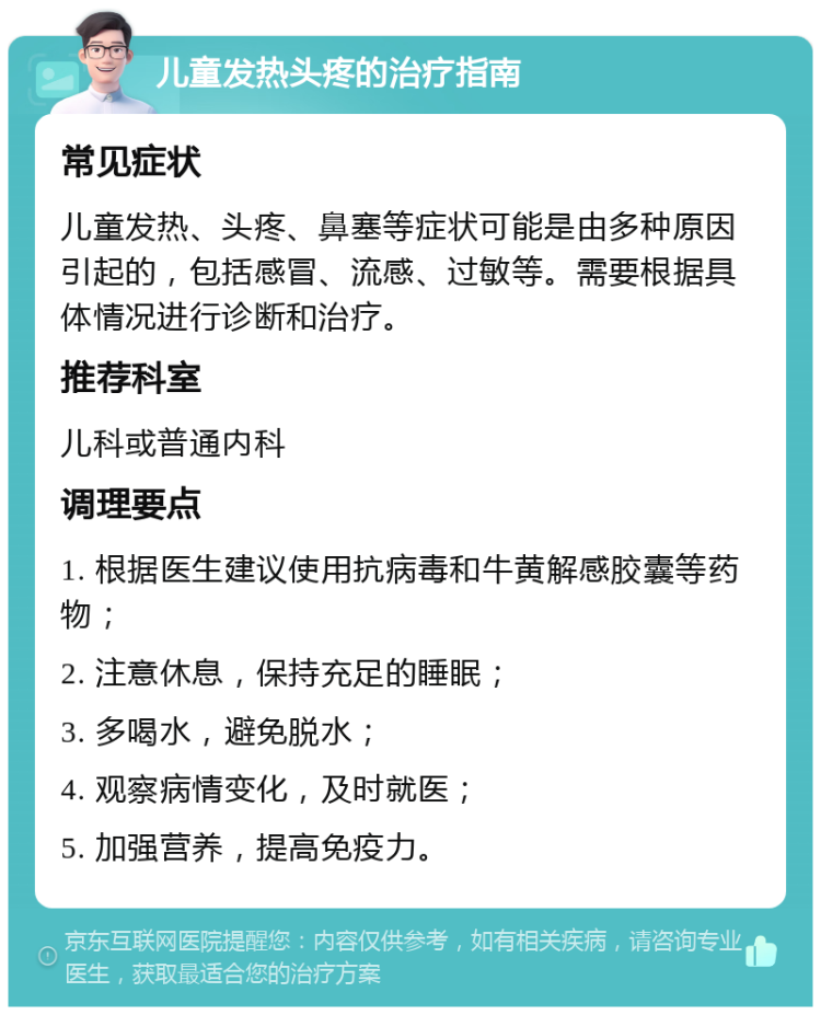 儿童发热头疼的治疗指南 常见症状 儿童发热、头疼、鼻塞等症状可能是由多种原因引起的，包括感冒、流感、过敏等。需要根据具体情况进行诊断和治疗。 推荐科室 儿科或普通内科 调理要点 1. 根据医生建议使用抗病毒和牛黄解感胶囊等药物； 2. 注意休息，保持充足的睡眠； 3. 多喝水，避免脱水； 4. 观察病情变化，及时就医； 5. 加强营养，提高免疫力。