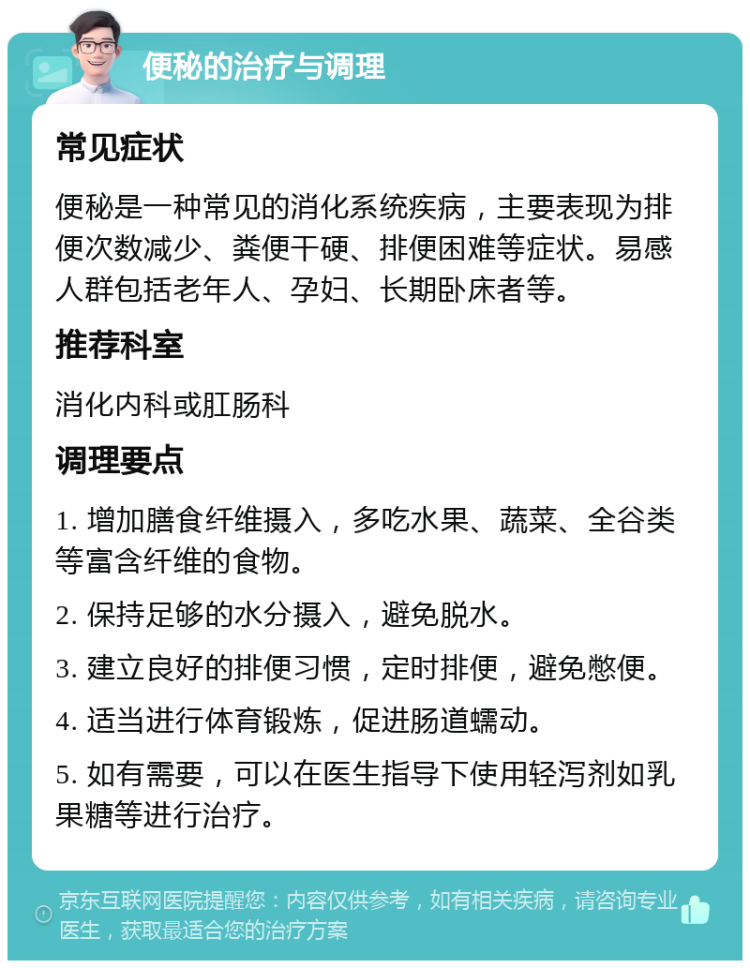 便秘的治疗与调理 常见症状 便秘是一种常见的消化系统疾病，主要表现为排便次数减少、粪便干硬、排便困难等症状。易感人群包括老年人、孕妇、长期卧床者等。 推荐科室 消化内科或肛肠科 调理要点 1. 增加膳食纤维摄入，多吃水果、蔬菜、全谷类等富含纤维的食物。 2. 保持足够的水分摄入，避免脱水。 3. 建立良好的排便习惯，定时排便，避免憋便。 4. 适当进行体育锻炼，促进肠道蠕动。 5. 如有需要，可以在医生指导下使用轻泻剂如乳果糖等进行治疗。