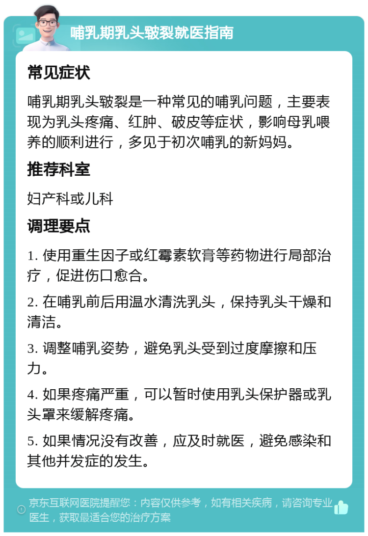 哺乳期乳头皲裂就医指南 常见症状 哺乳期乳头皲裂是一种常见的哺乳问题，主要表现为乳头疼痛、红肿、破皮等症状，影响母乳喂养的顺利进行，多见于初次哺乳的新妈妈。 推荐科室 妇产科或儿科 调理要点 1. 使用重生因子或红霉素软膏等药物进行局部治疗，促进伤口愈合。 2. 在哺乳前后用温水清洗乳头，保持乳头干燥和清洁。 3. 调整哺乳姿势，避免乳头受到过度摩擦和压力。 4. 如果疼痛严重，可以暂时使用乳头保护器或乳头罩来缓解疼痛。 5. 如果情况没有改善，应及时就医，避免感染和其他并发症的发生。