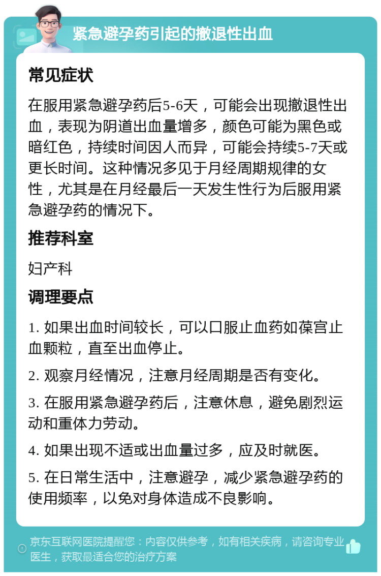 紧急避孕药引起的撤退性出血 常见症状 在服用紧急避孕药后5-6天，可能会出现撤退性出血，表现为阴道出血量增多，颜色可能为黑色或暗红色，持续时间因人而异，可能会持续5-7天或更长时间。这种情况多见于月经周期规律的女性，尤其是在月经最后一天发生性行为后服用紧急避孕药的情况下。 推荐科室 妇产科 调理要点 1. 如果出血时间较长，可以口服止血药如葆宫止血颗粒，直至出血停止。 2. 观察月经情况，注意月经周期是否有变化。 3. 在服用紧急避孕药后，注意休息，避免剧烈运动和重体力劳动。 4. 如果出现不适或出血量过多，应及时就医。 5. 在日常生活中，注意避孕，减少紧急避孕药的使用频率，以免对身体造成不良影响。