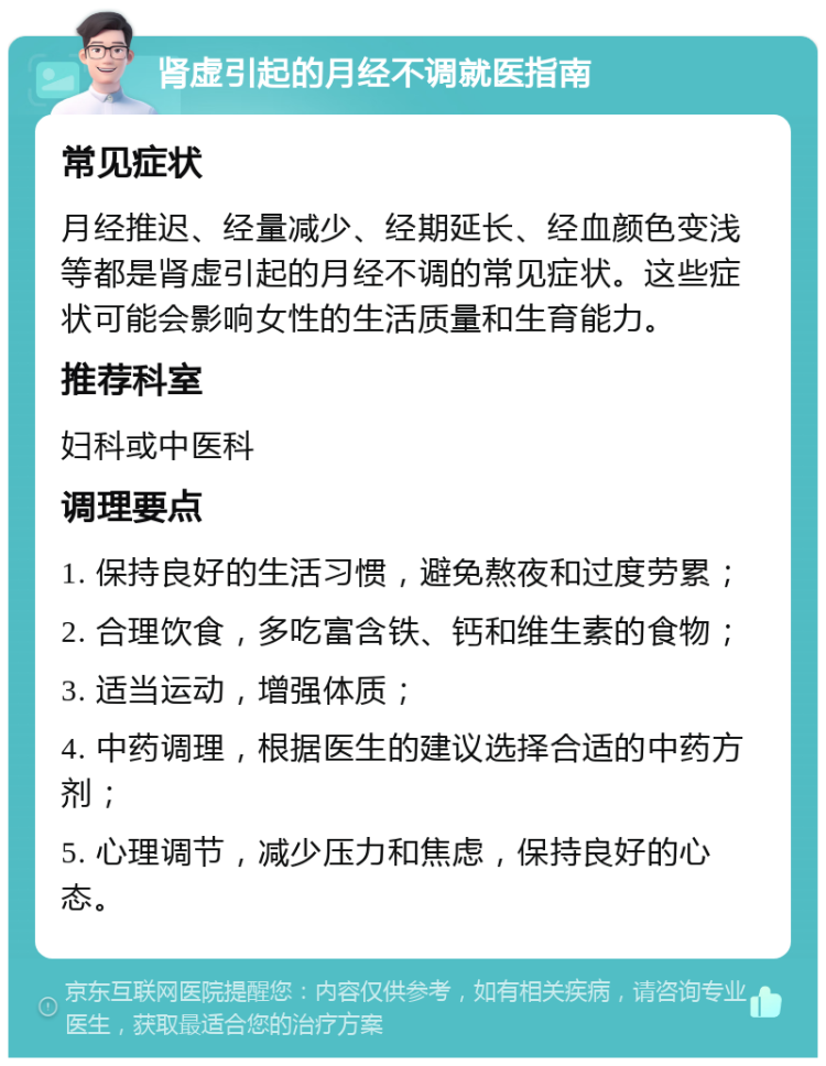 肾虚引起的月经不调就医指南 常见症状 月经推迟、经量减少、经期延长、经血颜色变浅等都是肾虚引起的月经不调的常见症状。这些症状可能会影响女性的生活质量和生育能力。 推荐科室 妇科或中医科 调理要点 1. 保持良好的生活习惯，避免熬夜和过度劳累； 2. 合理饮食，多吃富含铁、钙和维生素的食物； 3. 适当运动，增强体质； 4. 中药调理，根据医生的建议选择合适的中药方剂； 5. 心理调节，减少压力和焦虑，保持良好的心态。