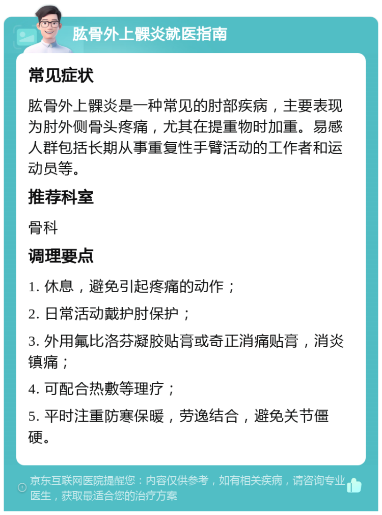 肱骨外上髁炎就医指南 常见症状 肱骨外上髁炎是一种常见的肘部疾病，主要表现为肘外侧骨头疼痛，尤其在提重物时加重。易感人群包括长期从事重复性手臂活动的工作者和运动员等。 推荐科室 骨科 调理要点 1. 休息，避免引起疼痛的动作； 2. 日常活动戴护肘保护； 3. 外用氟比洛芬凝胶贴膏或奇正消痛贴膏，消炎镇痛； 4. 可配合热敷等理疗； 5. 平时注重防寒保暖，劳逸结合，避免关节僵硬。