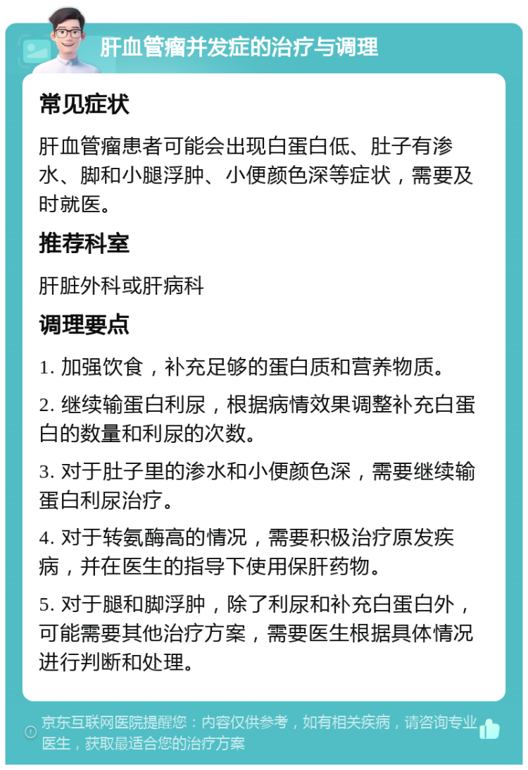 肝血管瘤并发症的治疗与调理 常见症状 肝血管瘤患者可能会出现白蛋白低、肚子有渗水、脚和小腿浮肿、小便颜色深等症状，需要及时就医。 推荐科室 肝脏外科或肝病科 调理要点 1. 加强饮食，补充足够的蛋白质和营养物质。 2. 继续输蛋白利尿，根据病情效果调整补充白蛋白的数量和利尿的次数。 3. 对于肚子里的渗水和小便颜色深，需要继续输蛋白利尿治疗。 4. 对于转氨酶高的情况，需要积极治疗原发疾病，并在医生的指导下使用保肝药物。 5. 对于腿和脚浮肿，除了利尿和补充白蛋白外，可能需要其他治疗方案，需要医生根据具体情况进行判断和处理。