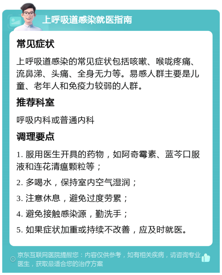 上呼吸道感染就医指南 常见症状 上呼吸道感染的常见症状包括咳嗽、喉咙疼痛、流鼻涕、头痛、全身无力等。易感人群主要是儿童、老年人和免疫力较弱的人群。 推荐科室 呼吸内科或普通内科 调理要点 1. 服用医生开具的药物，如阿奇霉素、蓝芩口服液和连花清瘟颗粒等； 2. 多喝水，保持室内空气湿润； 3. 注意休息，避免过度劳累； 4. 避免接触感染源，勤洗手； 5. 如果症状加重或持续不改善，应及时就医。